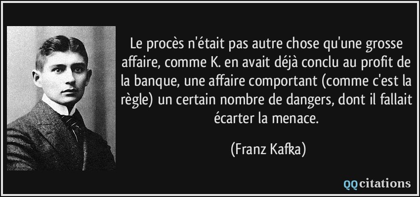 Le procès n'était pas autre chose qu'une grosse affaire, comme K. en avait déjà conclu au profit de la banque, une affaire comportant (comme c'est la règle) un certain nombre de dangers, dont il fallait écarter la menace.  - Franz Kafka