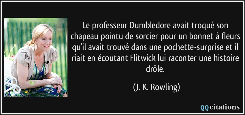 Le professeur Dumbledore avait troqué son chapeau pointu de sorcier pour un bonnet à fleurs qu'il avait trouvé dans une pochette-surprise et il riait en écoutant Flitwick lui raconter une histoire drôle.  - J. K. Rowling