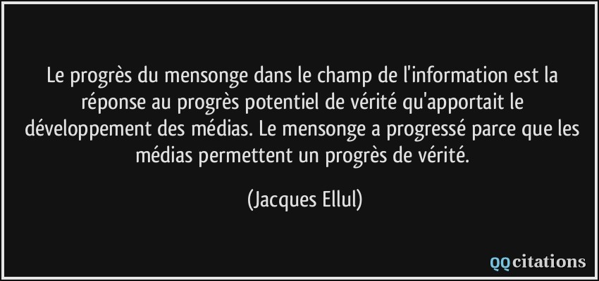 Le progrès du mensonge dans le champ de l'information est la réponse au progrès potentiel de vérité qu'apportait le développement des médias. Le mensonge a progressé parce que les médias permettent un progrès de vérité.  - Jacques Ellul