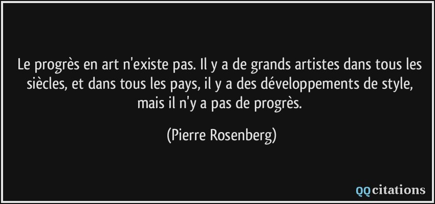 Le progrès en art n'existe pas. Il y a de grands artistes dans tous les siècles, et dans tous les pays, il y a des développements de style, mais il n'y a pas de progrès.  - Pierre Rosenberg