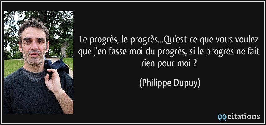 Le progrès, le progrès...Qu'est ce que vous voulez que j'en fasse moi du progrès, si le progrès ne fait rien pour moi ?  - Philippe Dupuy