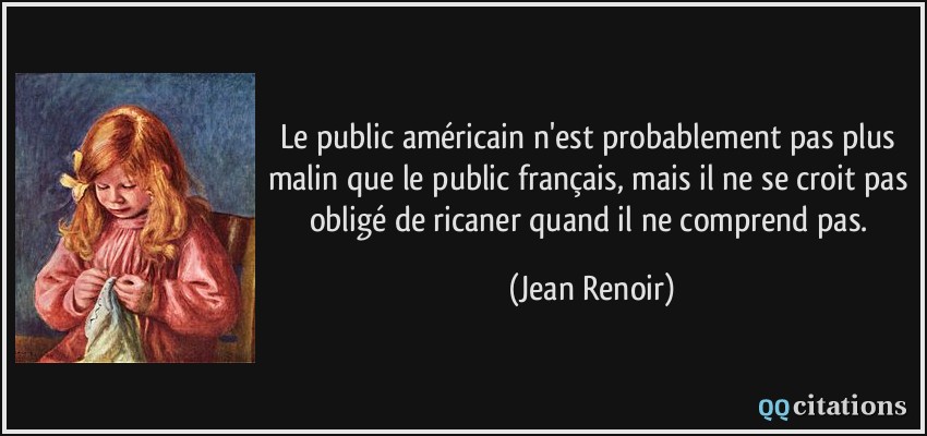 Le public américain n'est probablement pas plus malin que le public français, mais il ne se croit pas obligé de ricaner quand il ne comprend pas.  - Jean Renoir
