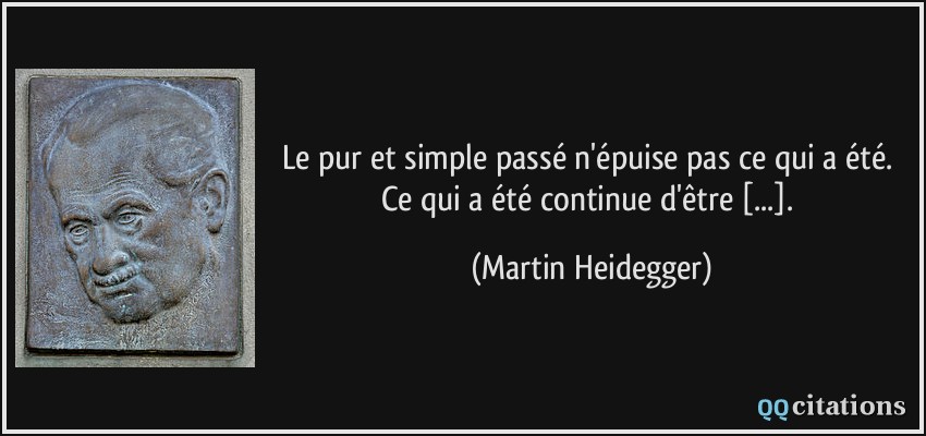 Le pur et simple passé n'épuise pas ce qui a été. Ce qui a été continue d'être [...].  - Martin Heidegger