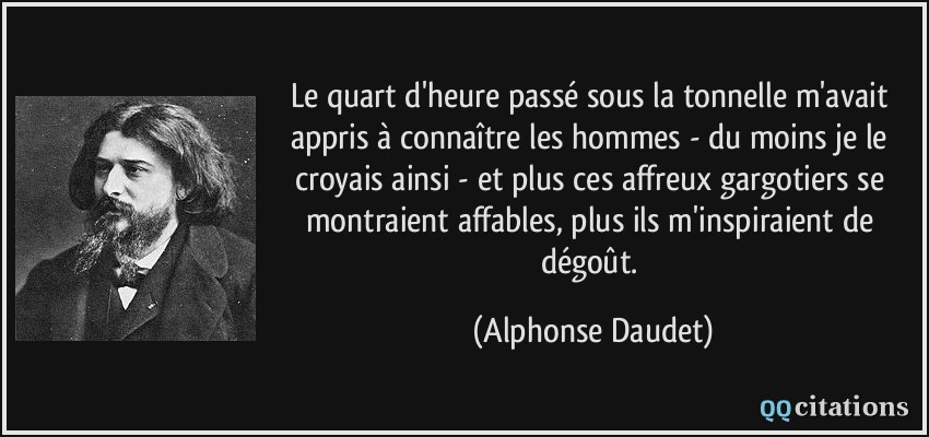 Le quart d'heure passé sous la tonnelle m'avait appris à connaître les hommes - du moins je le croyais ainsi - et plus ces affreux gargotiers se montraient affables, plus ils m'inspiraient de dégoût.  - Alphonse Daudet