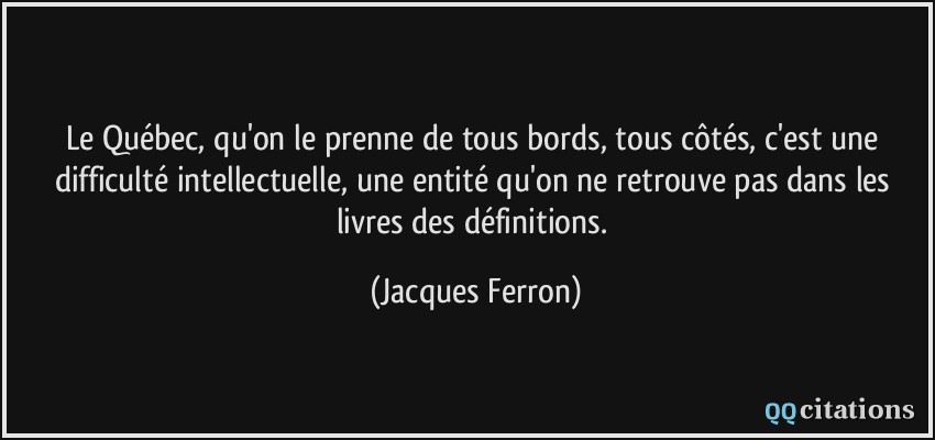 Le Québec, qu'on le prenne de tous bords, tous côtés, c'est une difficulté intellectuelle, une entité qu'on ne retrouve pas dans les livres des définitions.  - Jacques Ferron