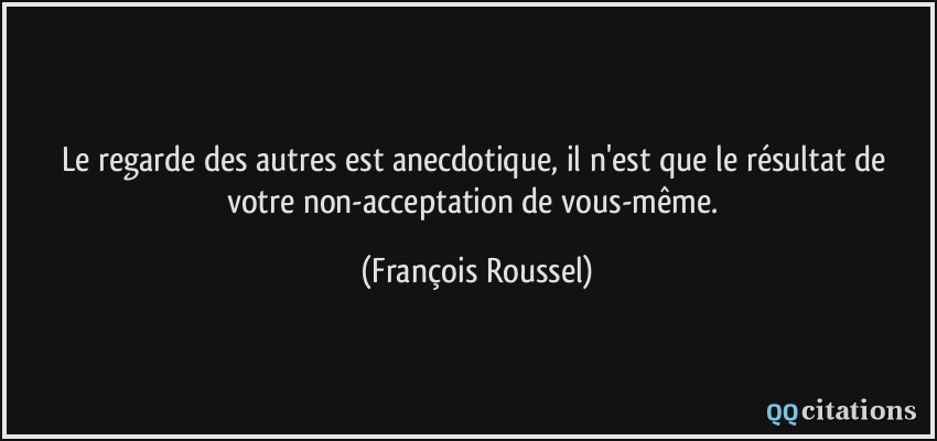 Le regarde des autres est anecdotique, il n'est que le résultat de votre non-acceptation de vous-même.  - François Roussel