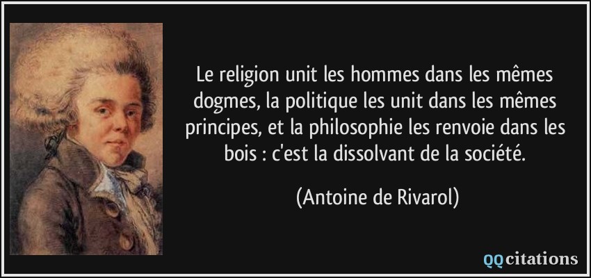 Le religion unit les hommes dans les mêmes dogmes, la politique les unit dans les mêmes principes, et la philosophie les renvoie dans les bois : c'est la dissolvant de la société.  - Antoine de Rivarol