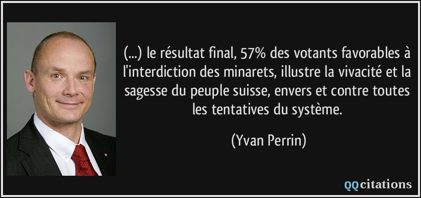 (...) le résultat final, 57% des votants favorables à l'interdiction des minarets, illustre la vivacité et la sagesse du peuple suisse, envers et contre toutes les tentatives du système.  - Yvan Perrin