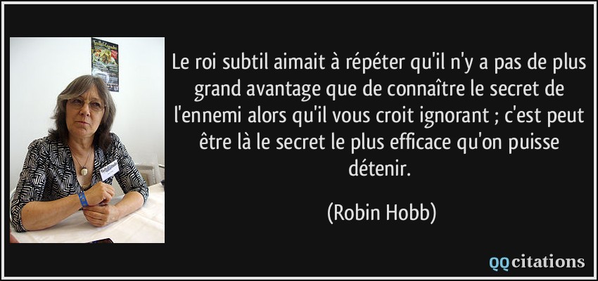 Le roi subtil aimait à répéter qu'il n'y a pas de plus grand avantage que de connaître le secret de l'ennemi alors qu'il vous croit ignorant ; c'est peut être là le secret le plus efficace qu'on puisse détenir.  - Robin Hobb