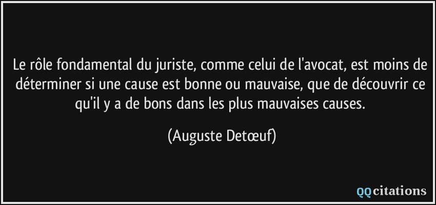 Le rôle fondamental du juriste, comme celui de l'avocat, est moins de déterminer si une cause est bonne ou mauvaise, que de découvrir ce qu'il y a de bons dans les plus mauvaises causes.  - Auguste Detœuf