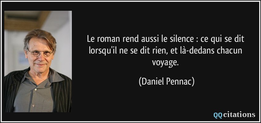 Le roman rend aussi le silence : ce qui se dit lorsqu'il ne se dit rien, et là-dedans chacun voyage.  - Daniel Pennac