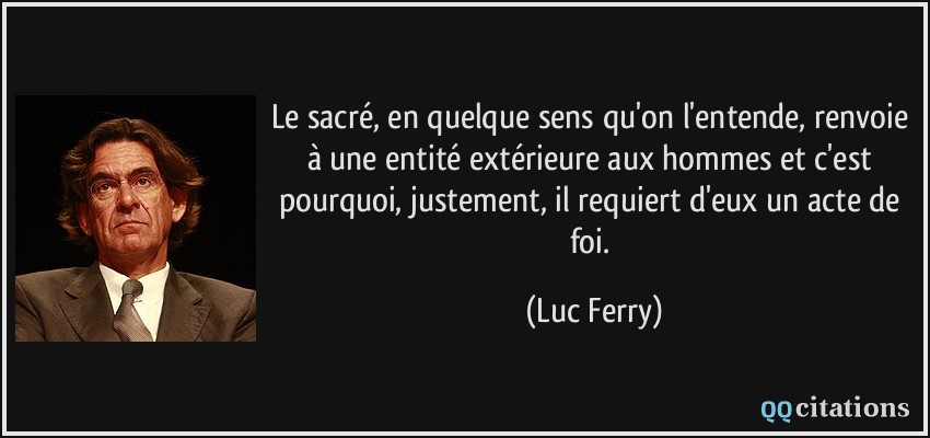 Le sacré, en quelque sens qu'on l'entende, renvoie à une entité extérieure aux hommes et c'est pourquoi, justement, il requiert d'eux un acte de foi.  - Luc Ferry