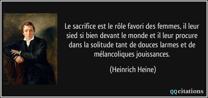 Le sacrifice est le rôle favori des femmes, il leur sied si bien devant le monde et il leur procure dans la solitude tant de douces larmes et de mélancoliques jouissances.  - Heinrich Heine