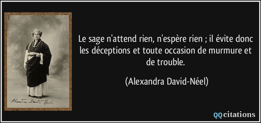 Le sage n'attend rien, n'espère rien ; il évite donc les déceptions et toute occasion de murmure et de trouble.  - Alexandra David-Néel