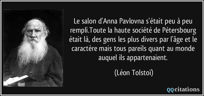 Le salon d'Anna Pavlovna s'était peu à peu rempli.Toute la haute société de Pétersbourg était là, des gens les plus divers par l'âge et le caractère mais tous pareils quant au monde auquel ils appartenaient. /  - Léon Tolstoï