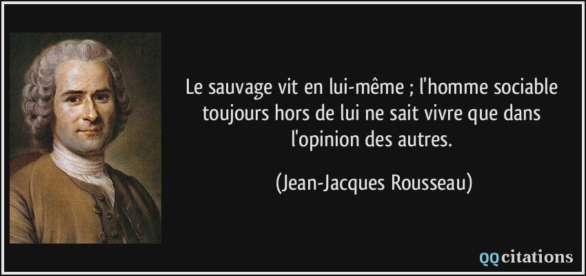 Le sauvage vit en lui-même ; l'homme sociable toujours hors de lui ne sait vivre que dans l'opinion des autres.  - Jean-Jacques Rousseau