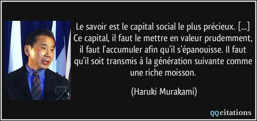 Le savoir est le capital social le plus précieux. [...] Ce capital, il faut le mettre en valeur prudemment, il faut l'accumuler afin qu'il s'épanouisse. Il faut qu'il soit transmis à la génération suivante comme une riche moisson.  - Haruki Murakami
