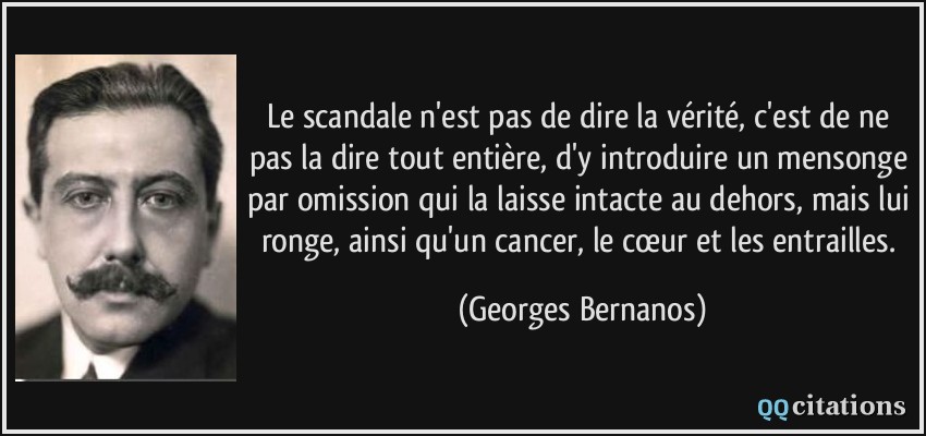 Le scandale n'est pas de dire la vérité, c'est de ne pas la dire tout entière, d'y introduire un mensonge par omission qui la laisse intacte au dehors, mais lui ronge, ainsi qu'un cancer, le cœur et les entrailles.  - Georges Bernanos