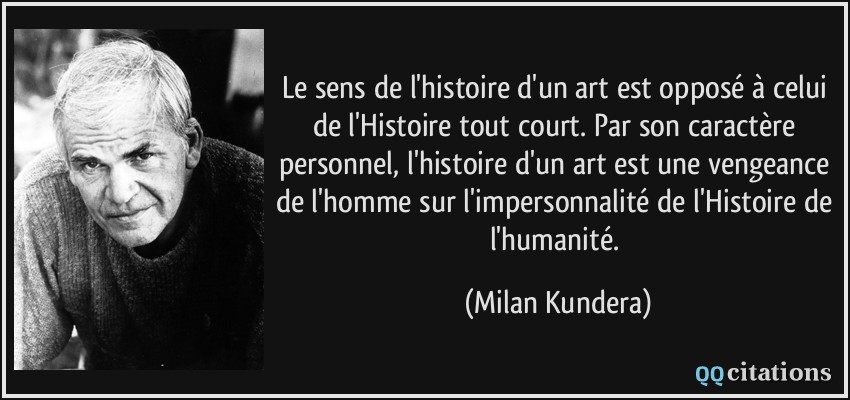 Le sens de l'histoire d'un art est opposé à celui de l'Histoire tout court. Par son caractère personnel, l'histoire d'un art est une vengeance de l'homme sur l'impersonnalité de l'Histoire de l'humanité.  - Milan Kundera