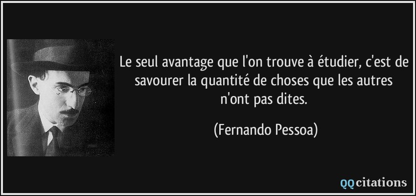 Le seul avantage que l'on trouve à étudier, c'est de savourer la quantité de choses que les autres n'ont pas dites.  - Fernando Pessoa