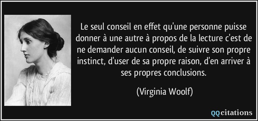 Le seul conseil en effet qu'une personne puisse donner à une autre à propos de la lecture c'est de ne demander aucun conseil, de suivre son propre instinct, d'user de sa propre raison, d'en arriver à ses propres conclusions.  - Virginia Woolf