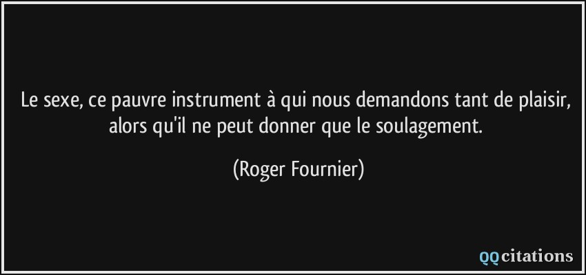 Le sexe, ce pauvre instrument à qui nous demandons tant de plaisir, alors qu'il ne peut donner que le soulagement.  - Roger Fournier