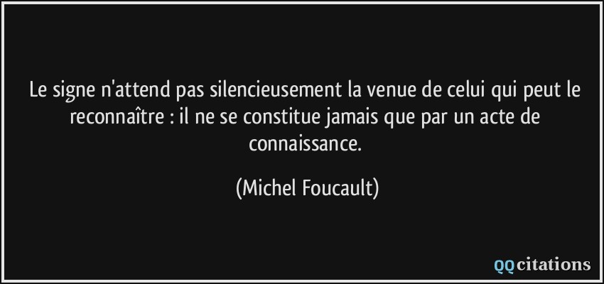 Le signe n'attend pas silencieusement la venue de celui qui peut le reconnaître : il ne se constitue jamais que par un acte de connaissance.  - Michel Foucault