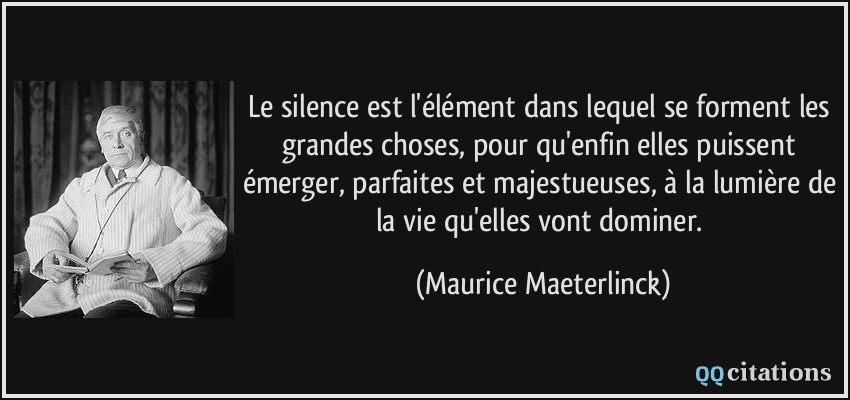 Le silence est l'élément dans lequel se forment les grandes choses, pour qu'enfin elles puissent émerger, parfaites et majestueuses, à la lumière de la vie qu'elles vont dominer.  - Maurice Maeterlinck