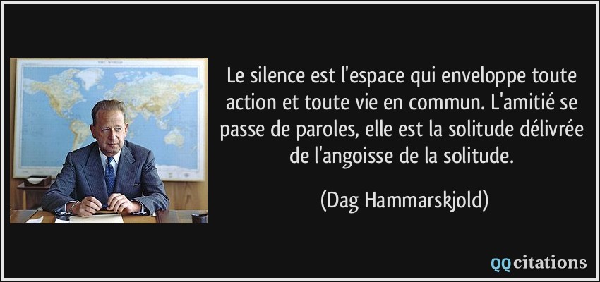 Le silence est l'espace qui enveloppe toute action et toute vie en commun. L'amitié se passe de paroles, elle est la solitude délivrée de l'angoisse de la solitude.  - Dag Hammarskjold