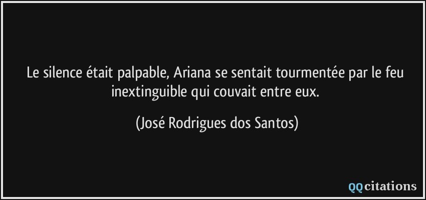 Le silence était palpable, Ariana se sentait tourmentée par le feu inextinguible qui couvait entre eux.  - José Rodrigues dos Santos