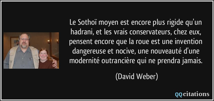 Le Sothoï moyen est encore plus rigide qu'un hadrani, et les vrais conservateurs, chez eux, pensent encore que la roue est une invention dangereuse et nocive, une nouveauté d'une modernité outrancière qui ne prendra jamais.  - David Weber