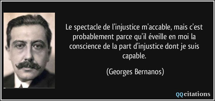 Le spectacle de l'injustice m'accable, mais c'est probablement parce qu'il éveille en moi la conscience de la part d'injustice dont je suis capable.  - Georges Bernanos