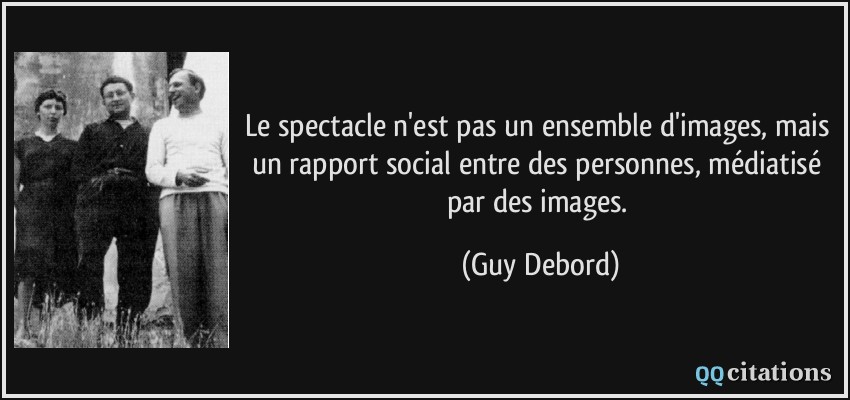 Le spectacle n'est pas un ensemble d'images, mais un rapport social entre des personnes, médiatisé par des images.  - Guy Debord