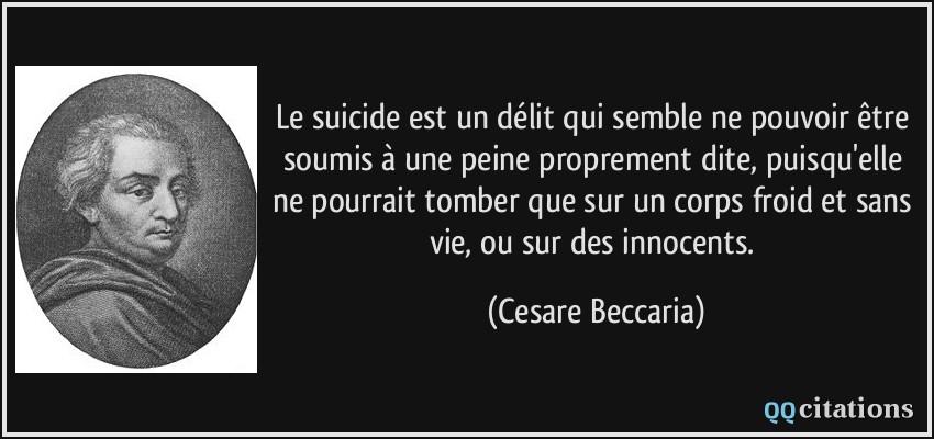 Le suicide est un délit qui semble ne pouvoir être soumis à une peine proprement dite, puisqu'elle ne pourrait tomber que sur un corps froid et sans vie, ou sur des innocents.  - Cesare Beccaria