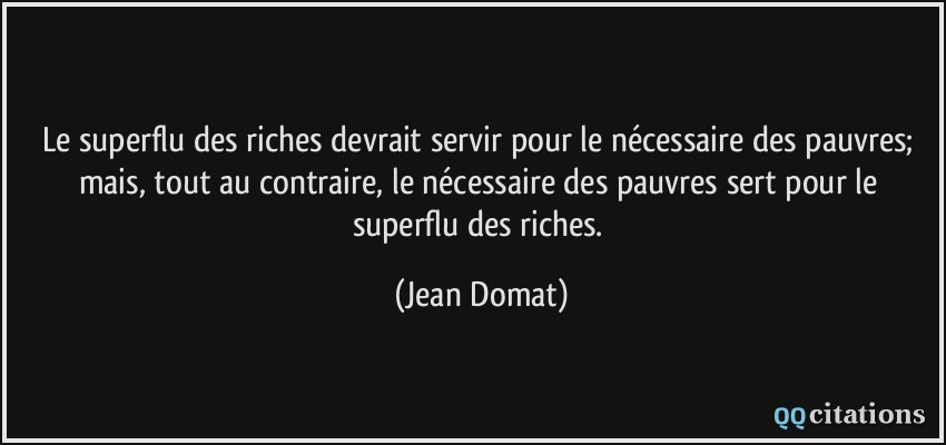 Le superflu des riches devrait servir pour le nécessaire des pauvres; mais, tout au contraire, le nécessaire des pauvres sert pour le superflu des riches.  - Jean Domat