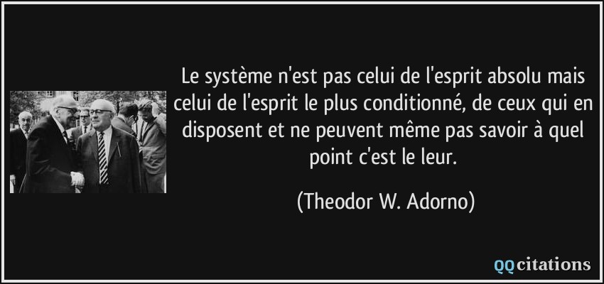 Le système n'est pas celui de l'esprit absolu mais celui de l'esprit le plus conditionné, de ceux qui en disposent et ne peuvent même pas savoir à quel point c'est le leur.  - Theodor W. Adorno