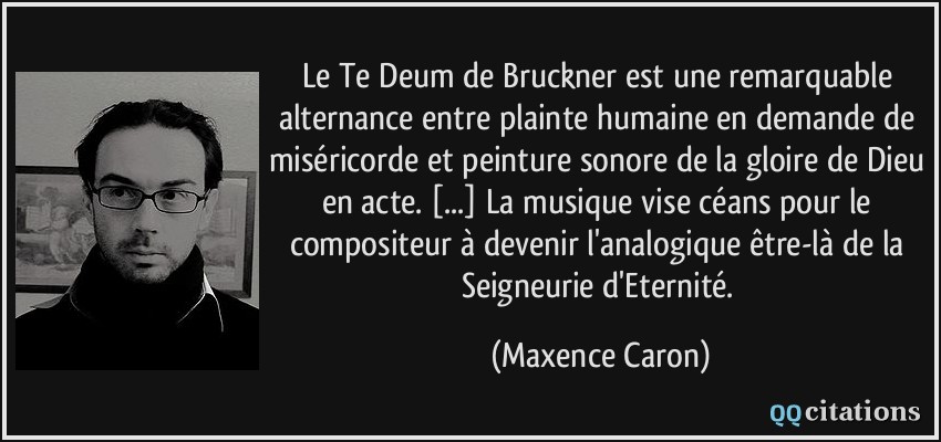 Le Te Deum de Bruckner est une remarquable alternance entre plainte humaine en demande de miséricorde et peinture sonore de la gloire de Dieu en acte. [...] La musique vise céans pour le compositeur à devenir l'analogique être-là de la Seigneurie d'Eternité.  - Maxence Caron