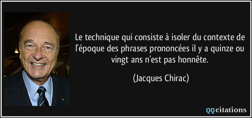 Le technique qui consiste à isoler du contexte de l'époque des phrases prononcées il y a quinze ou vingt ans n'est pas honnête.  - Jacques Chirac