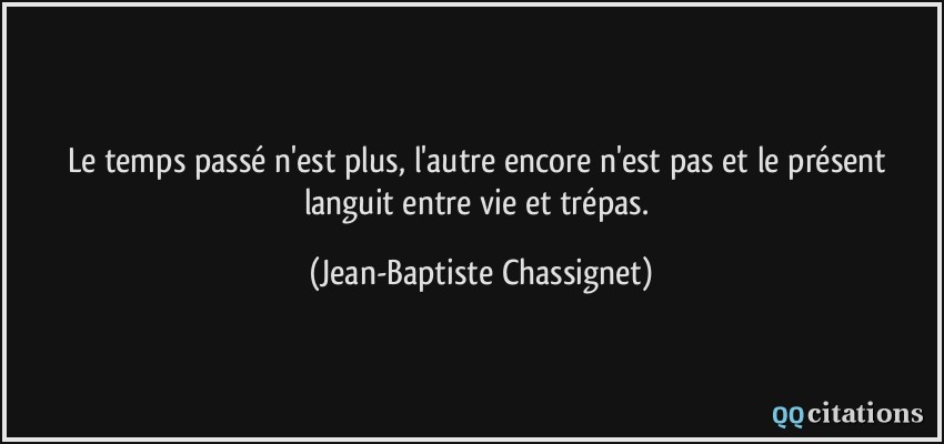 Le temps passé n'est plus, l'autre encore n'est pas et le présent languit entre vie et trépas.  - Jean-Baptiste Chassignet