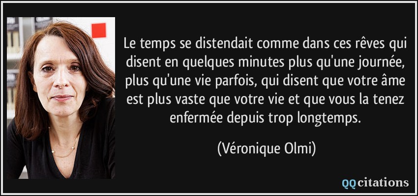 Le temps se distendait comme dans ces rêves qui disent en quelques minutes plus qu'une journée, plus qu'une vie parfois, qui disent que votre âme est plus vaste que votre vie et que vous la tenez enfermée depuis trop longtemps.  - Véronique Olmi