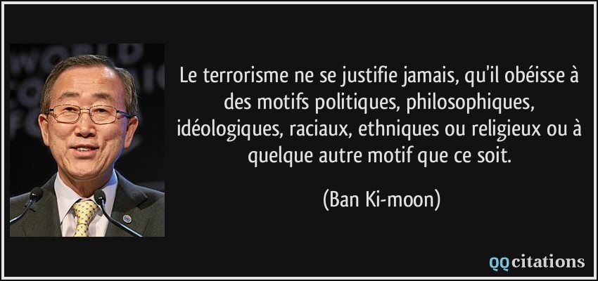 Le terrorisme ne se justifie jamais, qu'il obéisse à des motifs politiques, philosophiques, idéologiques, raciaux, ethniques ou religieux ou à quelque autre motif que ce soit.  - Ban Ki-moon