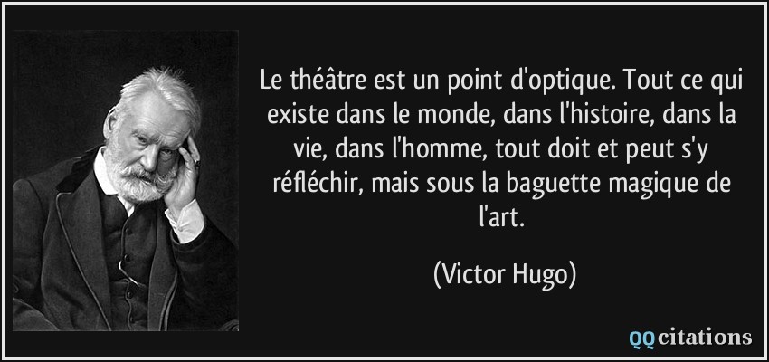 Le théâtre est un point d'optique. Tout ce qui existe dans le monde, dans l'histoire, dans la vie, dans l'homme, tout doit et peut s'y réfléchir, mais sous la baguette magique de l'art.  - Victor Hugo