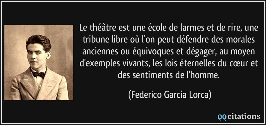 Le théâtre est une école de larmes et de rire, une tribune libre où l'on peut défendre des morales anciennes ou équivoques et dégager, au moyen d'exemples vivants, les lois éternelles du cœur et des sentiments de l'homme.  - Federico Garcia Lorca