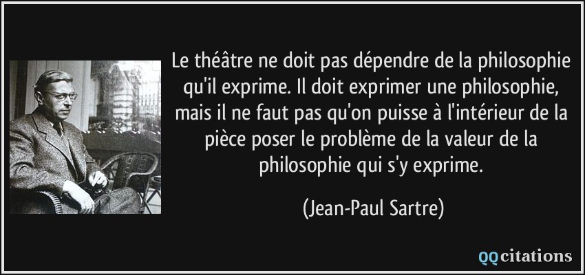 Le théâtre ne doit pas dépendre de la philosophie qu'il exprime. Il doit exprimer une philosophie, mais il ne faut pas qu'on puisse à l'intérieur de la pièce poser le problème de la valeur de la philosophie qui s'y exprime.  - Jean-Paul Sartre