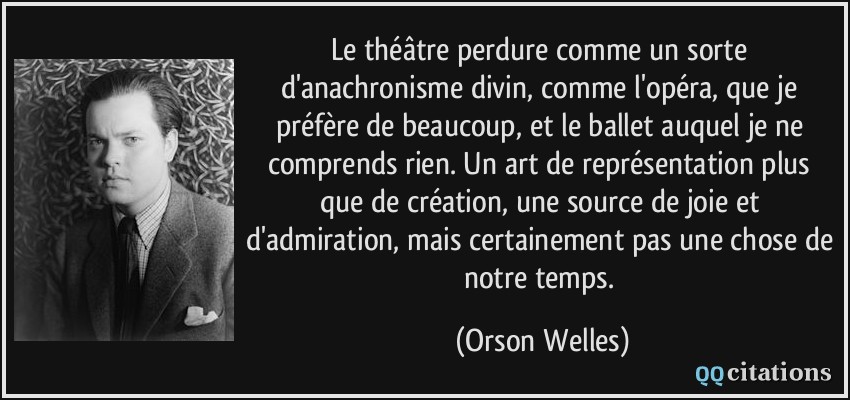 Le théâtre perdure comme un sorte d'anachronisme divin, comme l'opéra, que je préfère de beaucoup, et le ballet auquel je ne comprends rien. Un art de représentation plus que de création, une source de joie et d'admiration, mais certainement pas une chose de notre temps.  - Orson Welles