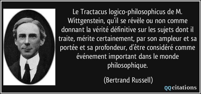 Le Tractacus logico-philosophicus de M. Wittgenstein, qu'il se révèle ou non comme donnant la vérité définitive sur les sujets dont il traite, mérite certainement, par son ampleur et sa portée et sa profondeur, d'être considéré comme événement important dans le monde philosophique.  - Bertrand Russell