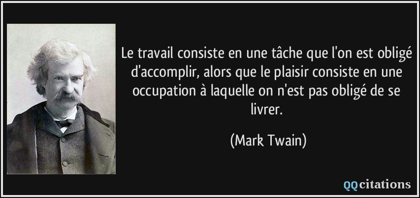 Le travail consiste en une tâche que l'on est obligé d'accomplir, alors que le plaisir consiste en une occupation à laquelle on n'est pas obligé de se livrer.  - Mark Twain
