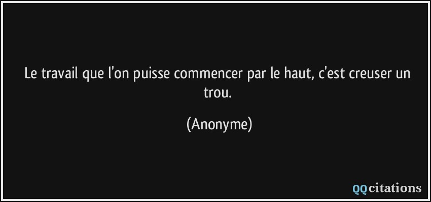 Le travail que l'on puisse commencer par le haut, c'est creuser un trou.  - Anonyme