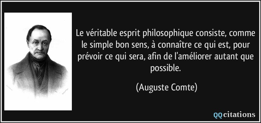 Le véritable esprit philosophique consiste, comme le simple bon sens, à connaître ce qui est, pour prévoir ce qui sera, afin de l'améliorer autant que possible.  - Auguste Comte