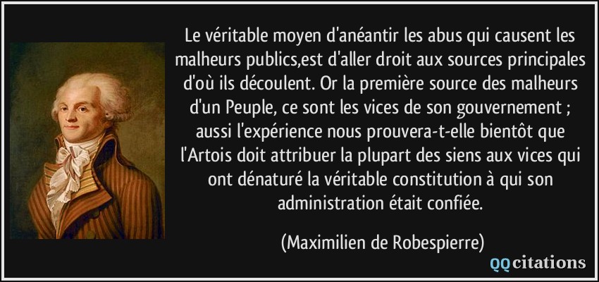 Le véritable moyen d'anéantir les abus qui causent les malheurs publics,est d'aller droit aux sources principales d'où ils découlent. Or la première source des malheurs d'un Peuple, ce sont les vices de son gouvernement ; aussi l'expérience nous prouvera-t-elle bientôt que l'Artois doit attribuer la plupart des siens aux vices qui ont dénaturé la véritable constitution à qui son administration était confiée.  - Maximilien de Robespierre